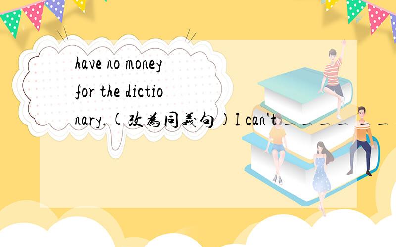 have no money for the dictionary.(改为同义句)I can't ____ ____ the dictionary.2、He wants to talk about it (on the phone)(就括号部分提问) ____ ____ he ____ to talk about it ? 3、Your pen is very dear,but mine is_____(expensive). 4、He