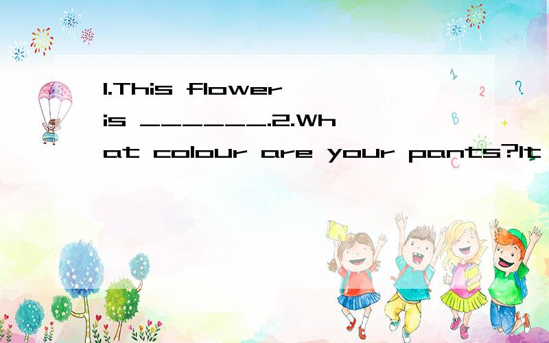 1.This flower is ______.2.What colour are your pants?It's ________3.It's 8:00 .It;s time _______ class.4.There are 60 munutes in an __________5.Can I have a cup of tea?__ you are!