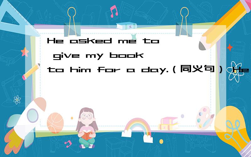 He asked me to give my book to him for a day.（同义句） He _______the book ___me.