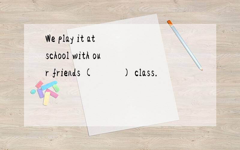 We play it at school with our friends (          ) class.