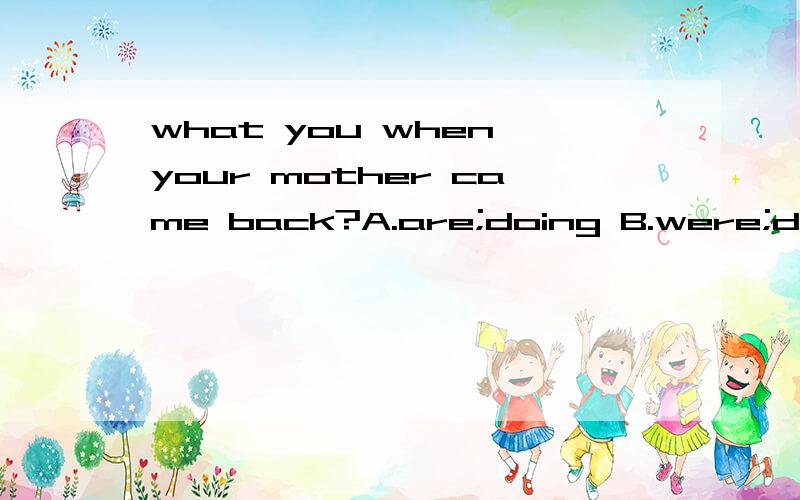 what you when your mother came back?A.are;doing B.were;doing C.did;do D.was;doing