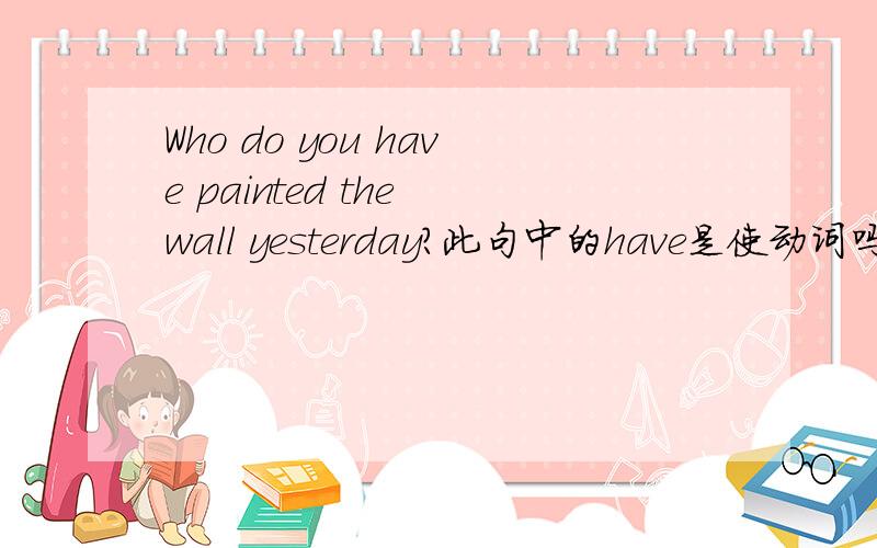 Who do you have painted the wall yesterday?此句中的have是使动词吗?整句如何翻译呢?