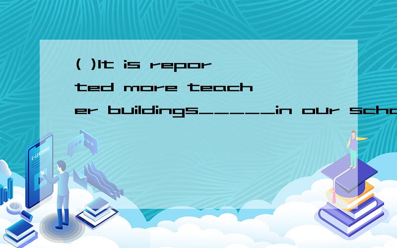 ( )It is reported more teacher buildings_____in our school in the next term.A.will be built B.was built C.has built D.was build