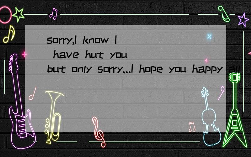 sorry,I know I have hut you but only sorry...I hope you happy all