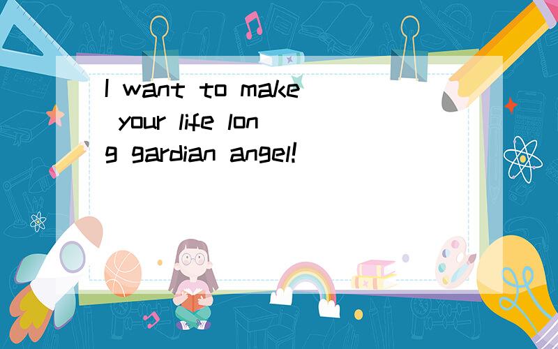I want to make your life long gardian angel!