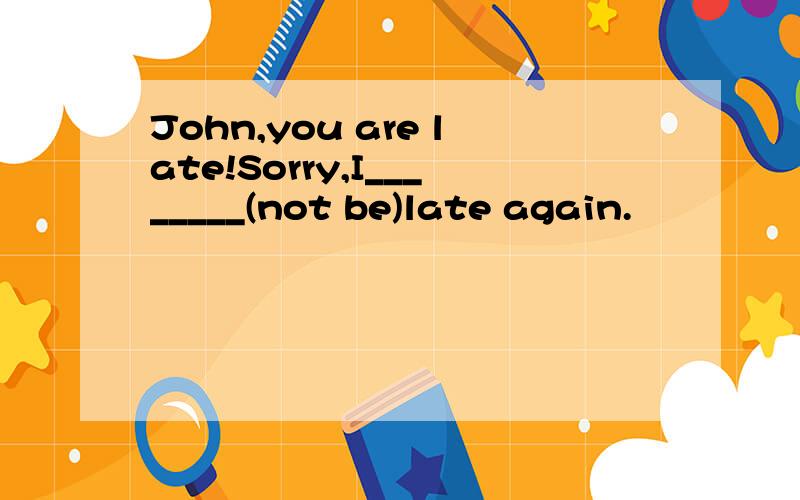John,you are late!Sorry,I________(not be)late again.