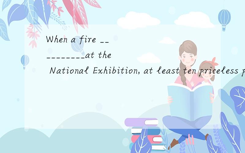 When a fire __________at the National Exhibition, at least ten priceless paintings were completely destroyed a、broke off b、broke out c、broke down d、broke up