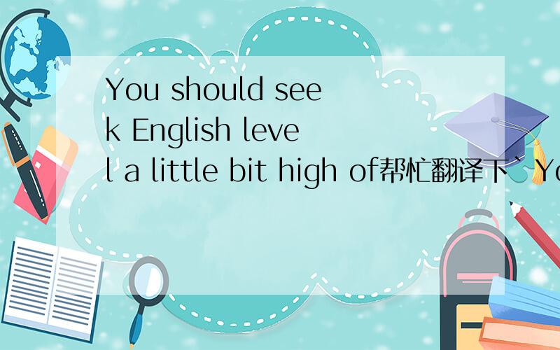 You should seek English level a little bit high of帮忙翻译下`You should seek English level a little bit high ofWant to don't translate to don't come out