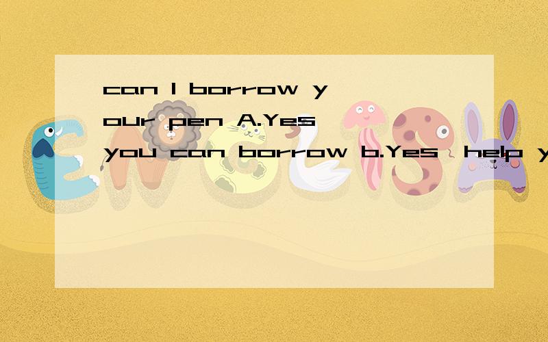 can I borrow your pen A.Yes,you can borrow b.Yes,help yourself C.Yes,you would D.Yes,I canABCD选项各是什么意思