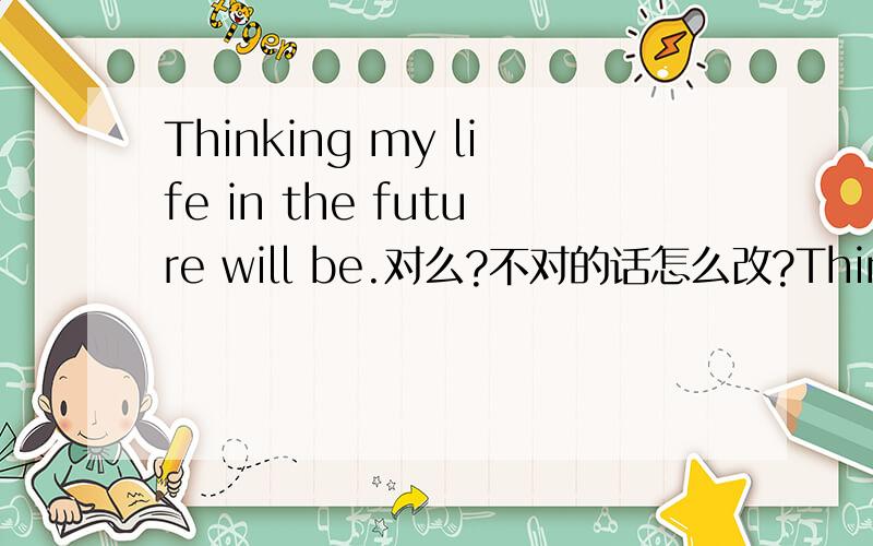 Thinking my life in the future will be.对么?不对的话怎么改?Thinking what my life in the future will be..对不?题目抄错了