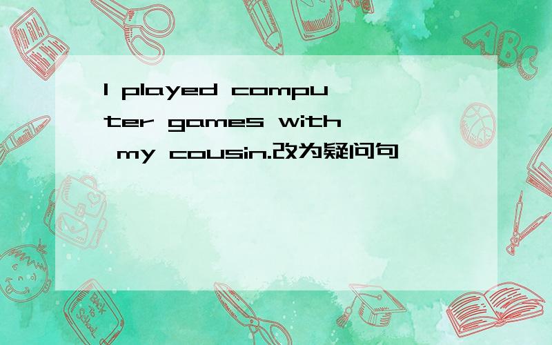 I played computer games with my cousin.改为疑问句