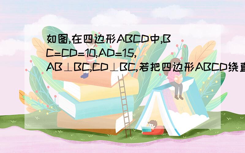 如图,在四边形ABCD中,BC=CD=10,AD=15,AB⊥BC,CD⊥BC,若把四边形ABCD绕直线CD旋转一周.如图,在四边形ABCD中,BC=CD=10,AD=15,AB⊥BC,CD⊥BC,若把四边形ABCD绕直线CD旋转一周,则所得几何体的表面积是多少