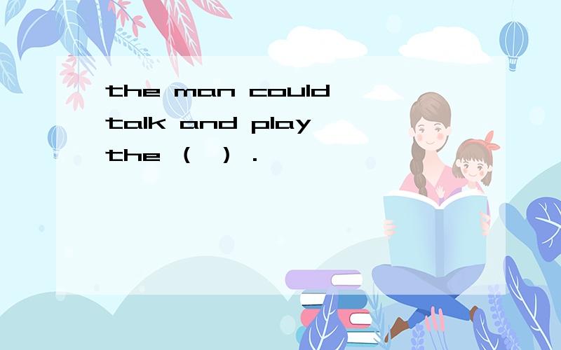 the man could talk and play the （ ） .