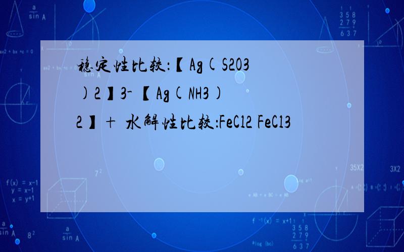 稳定性比较：【Ag(S2O3)2】3- 【Ag(NH3)2】+ 水解性比较：FeCl2 FeCl3