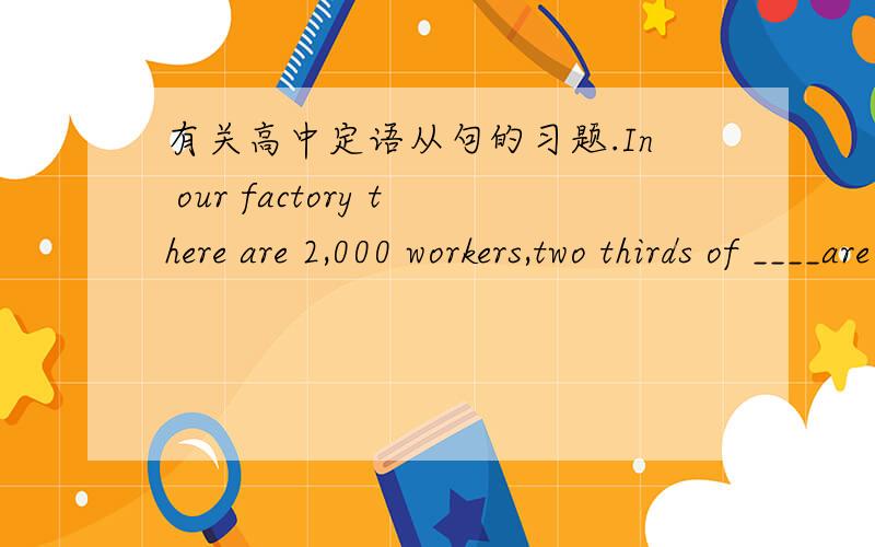 有关高中定语从句的习题.In our factory there are 2,000 workers,two thirds of ____are women.A.them B.which C.whom D.who 知道本题选C,但想问问是不是如果在逗号后加