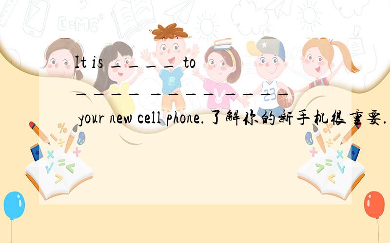 It is ____ to ____ ____ ____ your new cell phone.了解你的新手机很重要.