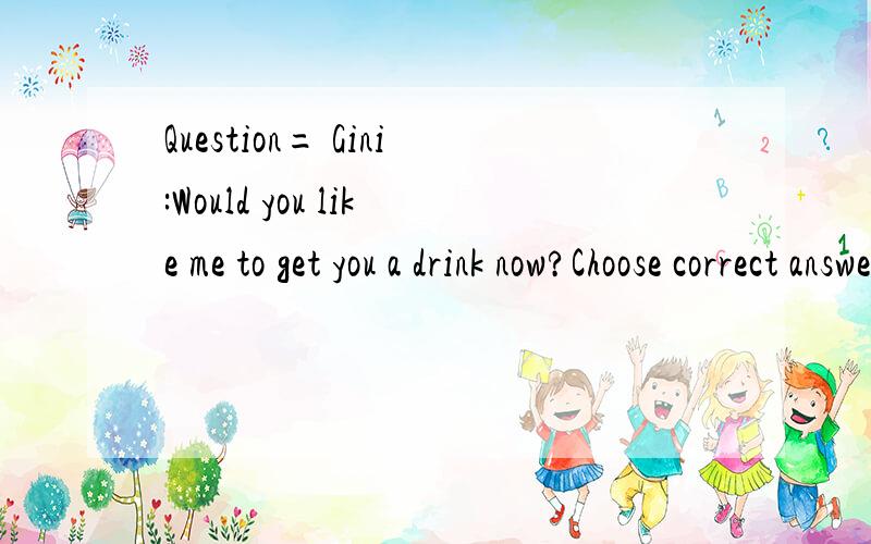 Question= Gini:Would you like me to get you a drink now?Choose correct answerPlease choose the correct answer.1)Sometimes,thank you.2)All the time.3)Later,perhaps.4)I am not drunk.