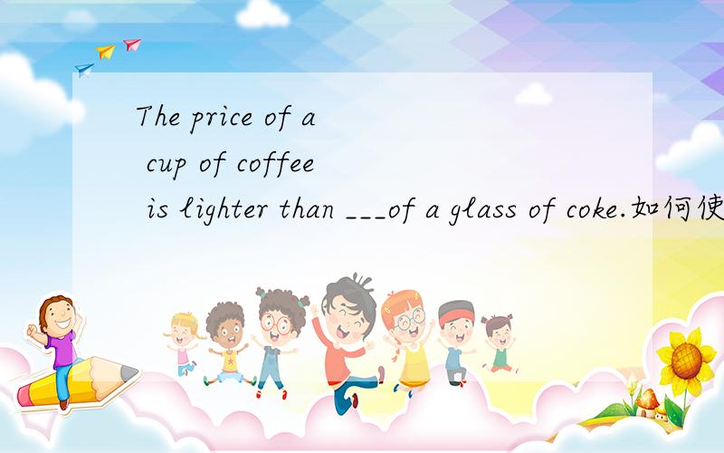 The price of a cup of coffee is lighter than ___of a glass of coke.如何使用这个答案that 呢