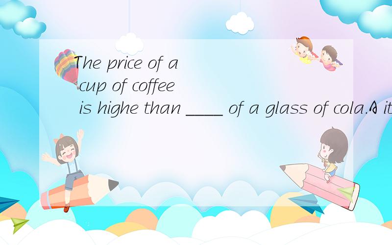 The price of a cup of coffee is highe than ____ of a glass of cola.A it B price C that D one要解析,为什么要选那一个,并且请把不选其他三个的原因告诉我