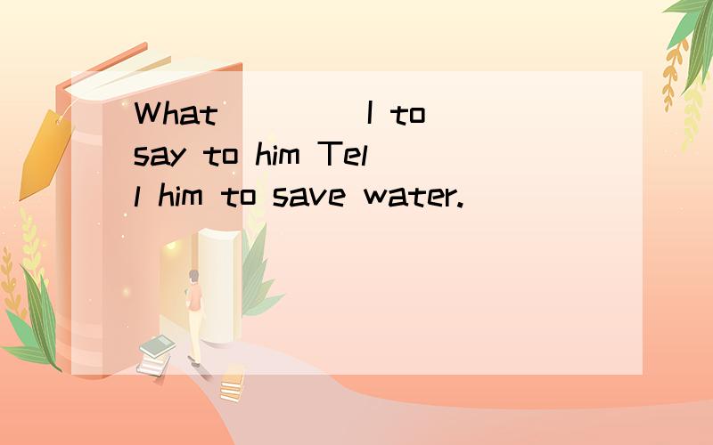 What ____I to say to him Tell him to save water.