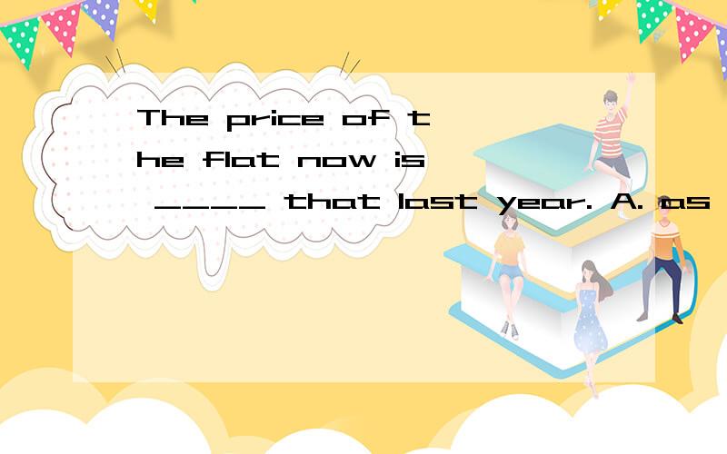 The price of the flat now is ____ that last year. A. as twice high as B. twice more expensiveThe price of the flat now is ____ that last year.A. as twice high as\x05\x05\x05B. twice more expensive than\x05C. as high as twice\x05\x05\x05D. twice the a