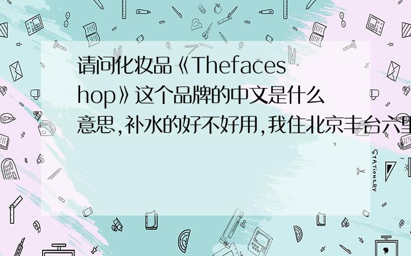 请问化妆品《Thefaceshop》这个品牌的中文是什么意思,补水的好不好用,我住北京丰台六里桥,离最离近的专柜哪有