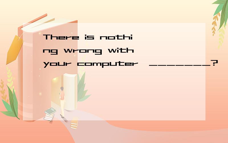There is nothing wrong with your computer,_______?