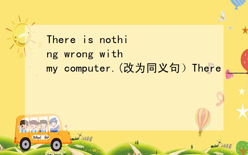 There is nothing wrong with my computer.(改为同义句）There ____ ____ ____ with my computer.