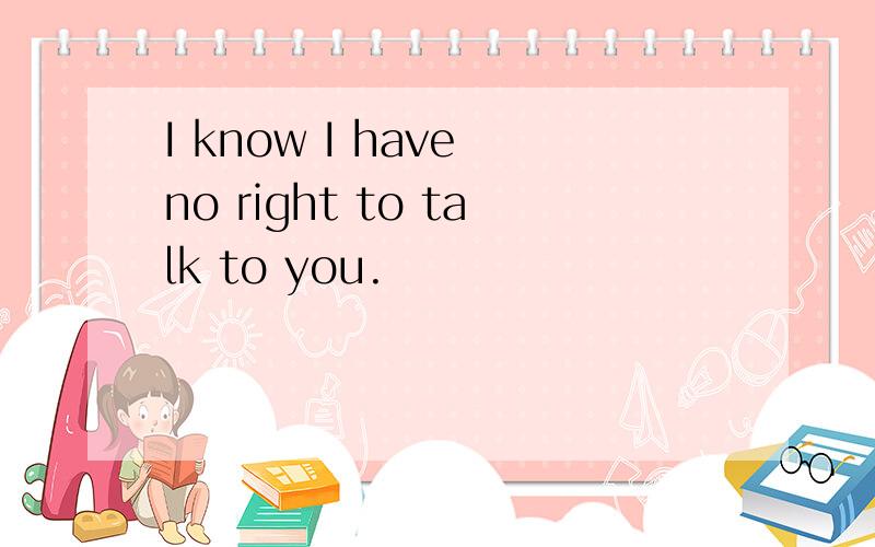 I know I have no right to talk to you.