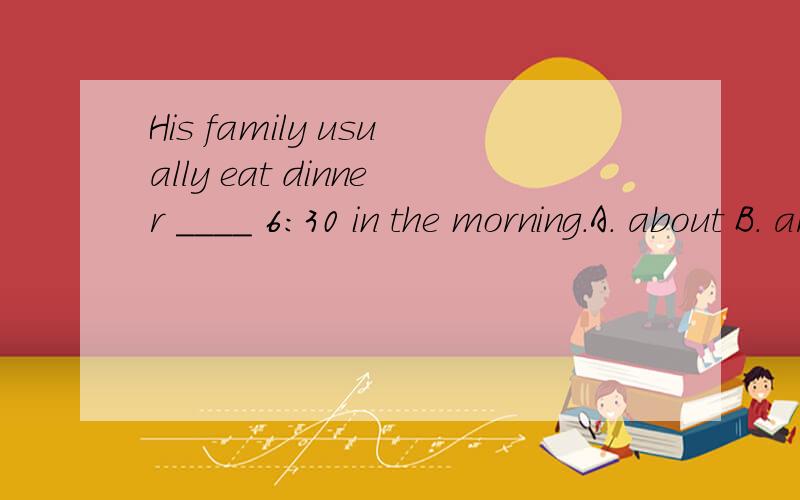 His family usually eat dinner ____ 6:30 in the morning.A. about B. around C. at around D.about arouA. about   B. around    C. at around   D.about around