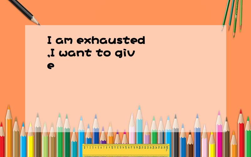 I am exhausted,I want to give