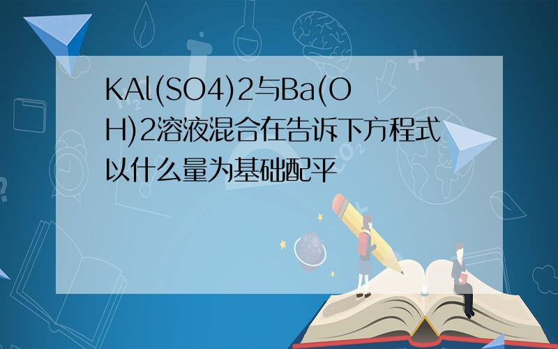 KAl(SO4)2与Ba(OH)2溶液混合在告诉下方程式以什么量为基础配平