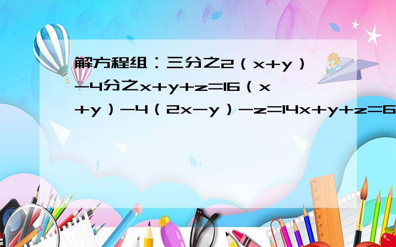 解方程组：三分之2（x+y）-4分之x+y+z=16（x+y）-4（2x-y）-z=14x+y+z=6