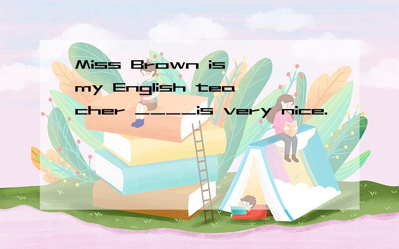 Miss Brown is my English teacher ____is very nice.