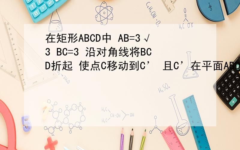 在矩形ABCD中 AB=3√3 BC=3 沿对角线将BCD折起 使点C移动到C’ 且C’在平面ABD的射影O恰好在AB上 求证BC’在矩形ABCD中 AB=3√3 BC=3 沿对角线将BCD折起 使点C移动到C’ 且C’在平面ABD的射影O恰好在AB