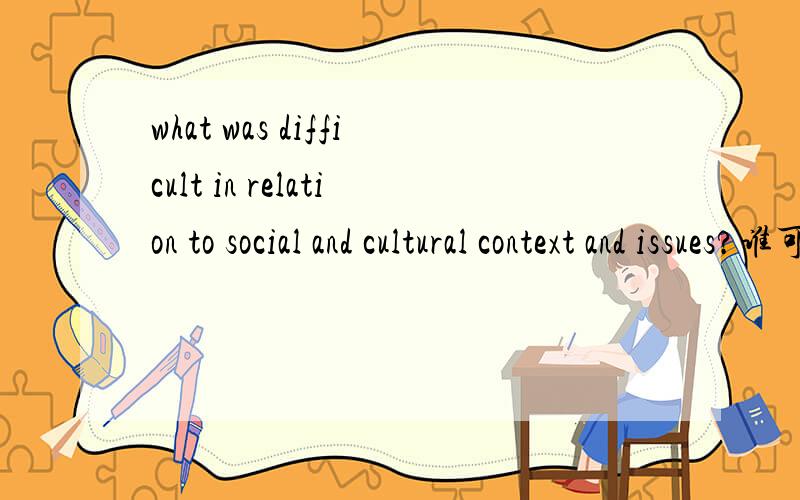 what was difficult in relation to social and cultural context and issues?谁可以帮我翻译一下,