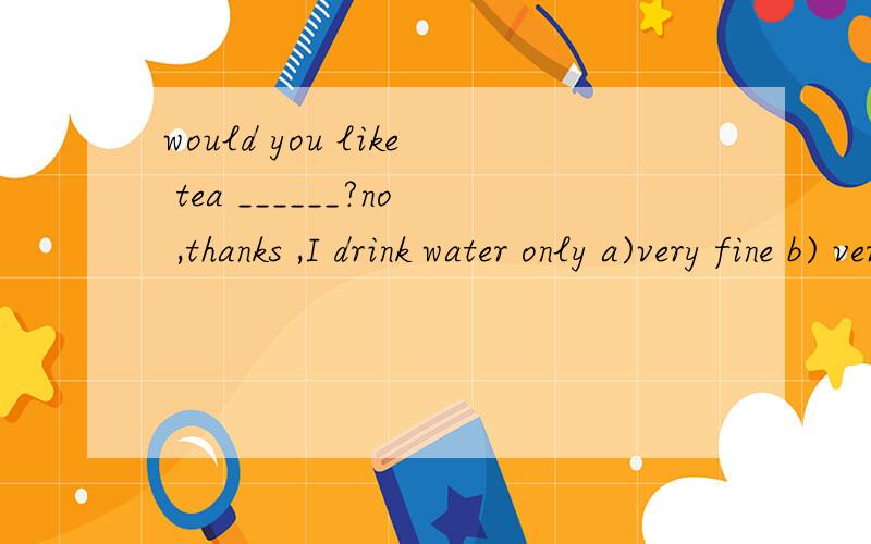 would you like tea ______?no ,thanks ,I drink water only a)very fine b) very good c)very welld) very much