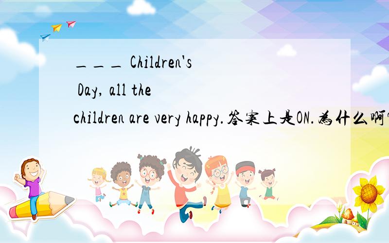 ___ Children's Day, all the children are very happy.答案上是ON.为什么啊?用in,to,of为什么不对?详细说明!~!