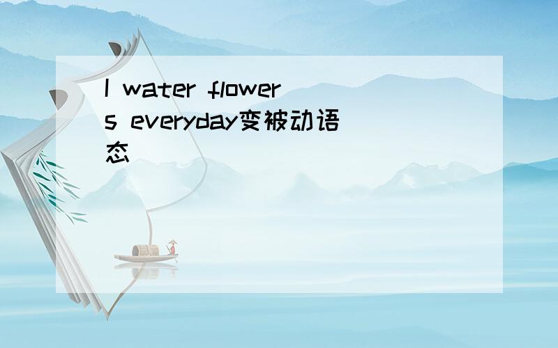 I water flowers everyday变被动语态