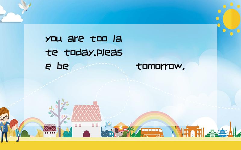 you are too late today.please be______tomorrow.