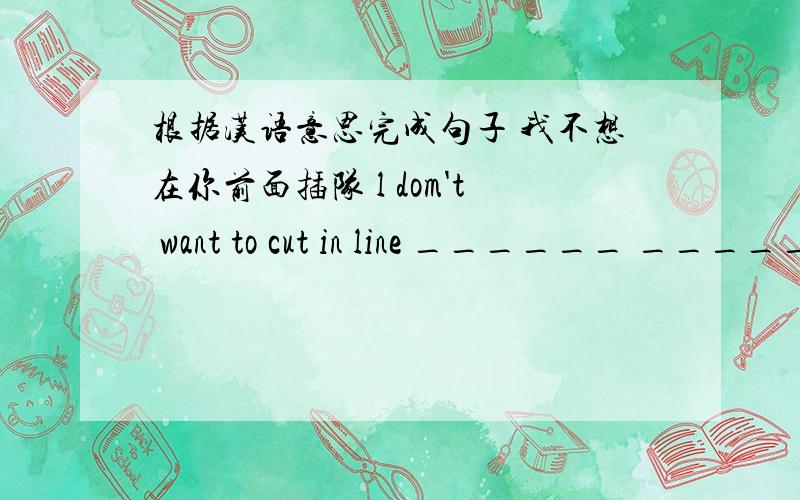 根据汉语意思完成句子 我不想在你前面插队 l dom't want to cut in line ______ _____ ______ you.