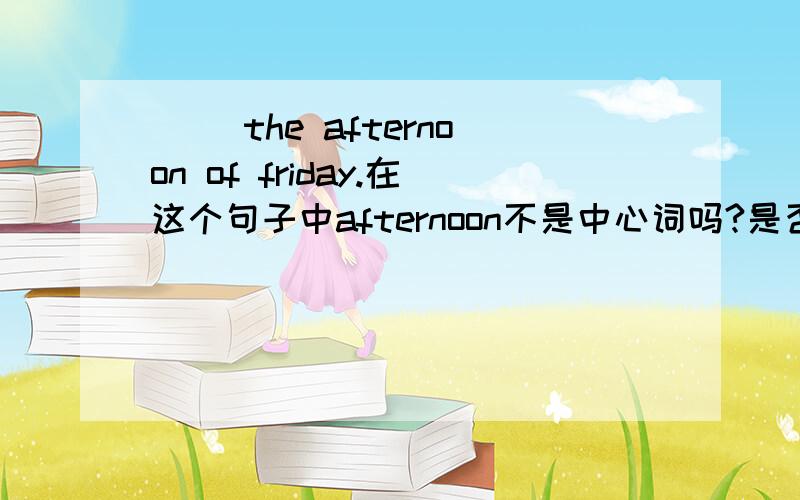 ( )the afternoon of friday.在这个句子中afternoon不是中心词吗?是否用in?