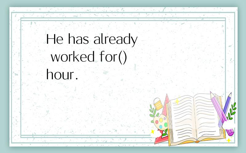 He has already worked for() hour.