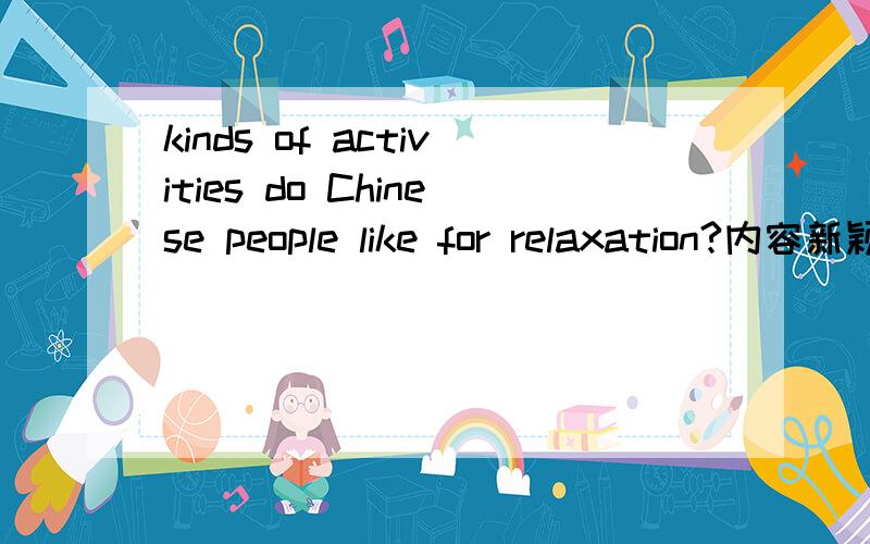 kinds of activities do Chinese people like for relaxation?内容新颖一点 比如玩麻将 棋牌之类尽量避免 说 听音乐 看电影 这些类似的内容 最好 能拿出其中之一 举个简单例子说明 chinese people如何relax的