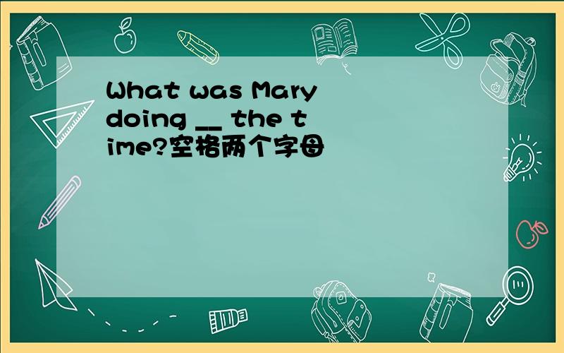 What was Mary doing __ the time?空格两个字母