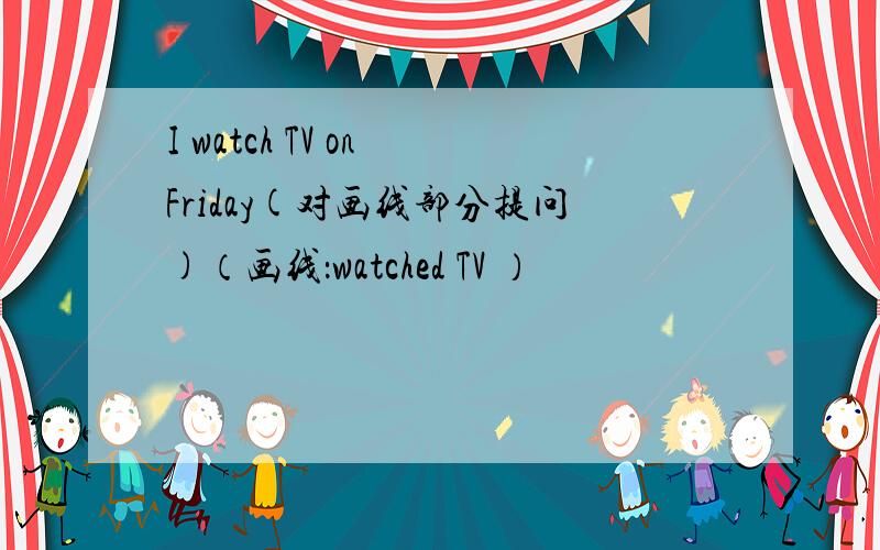 I watch TV on Friday(对画线部分提问)（画线：watched TV ）