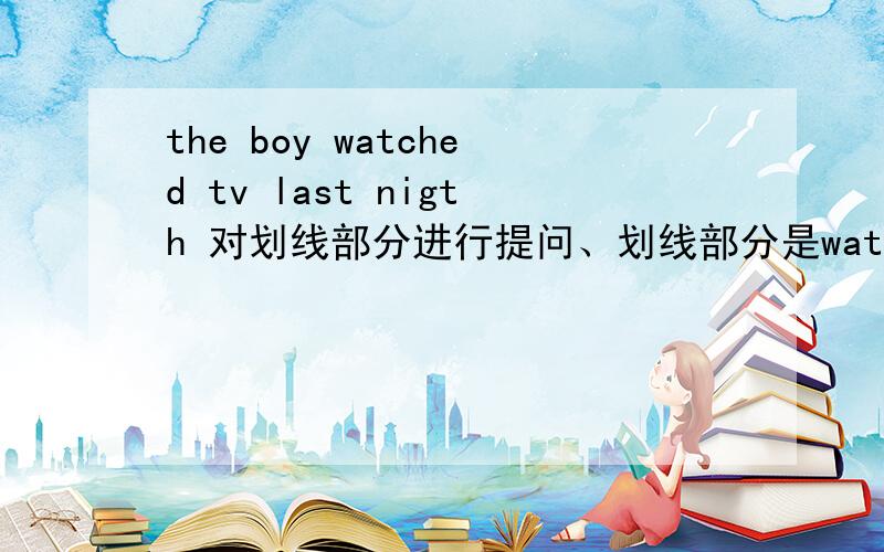 the boy watched tv last nigth 对划线部分进行提问、划线部分是watched TV