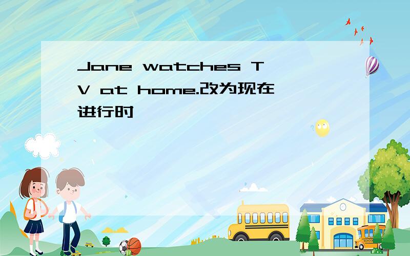 Jane watches TV at home.改为现在进行时