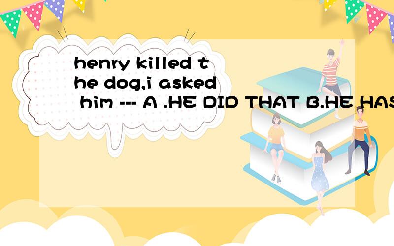 henry killed the dog,i asked him --- A .HE DID THAT B.HE HAS DONE SO