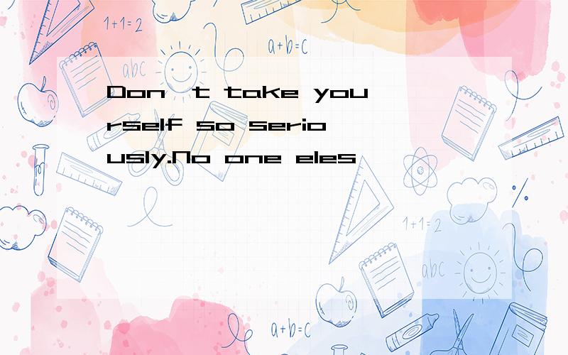 Don't take yourself so seriously.No one eles